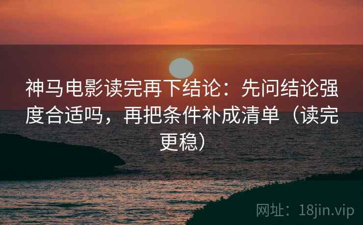 神马电影读完再下结论：先问结论强度合适吗，再把条件补成清单（读完更稳）