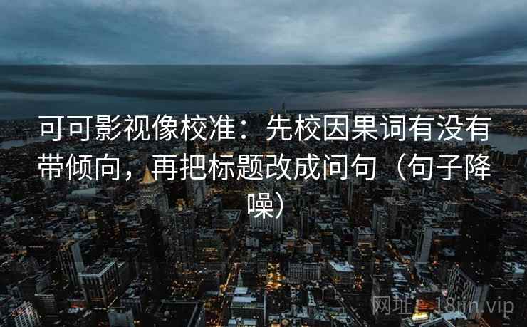 可可影视像校准：先校因果词有没有带倾向，再把标题改成问句（句子降噪）