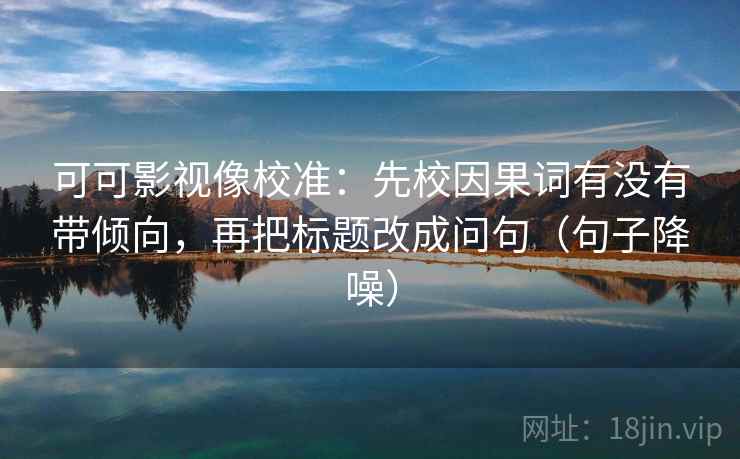 可可影视像校准：先校因果词有没有带倾向，再把标题改成问句（句子降噪）