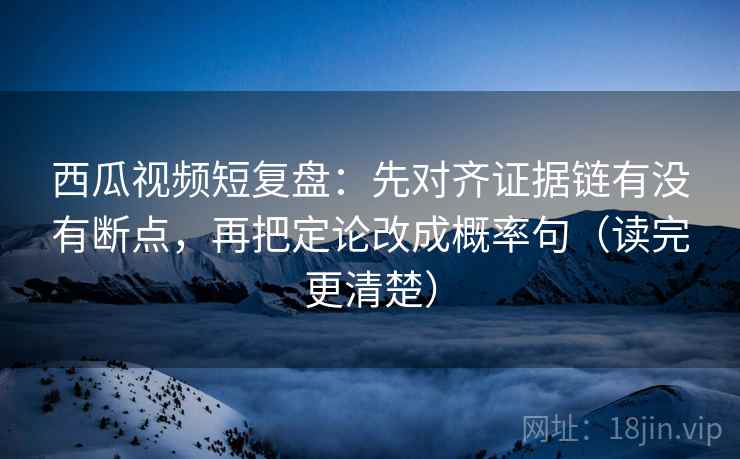 西瓜视频短复盘：先对齐证据链有没有断点，再把定论改成概率句（读完更清楚）