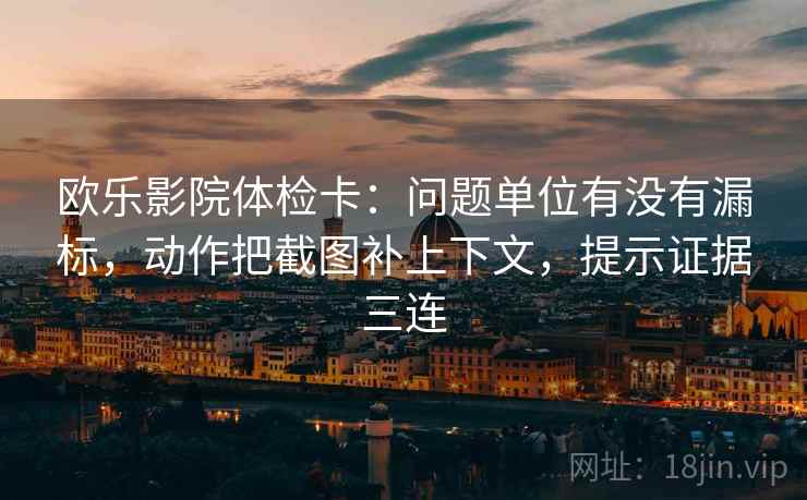 欧乐影院体检卡：问题单位有没有漏标，动作把截图补上下文，提示证据三连