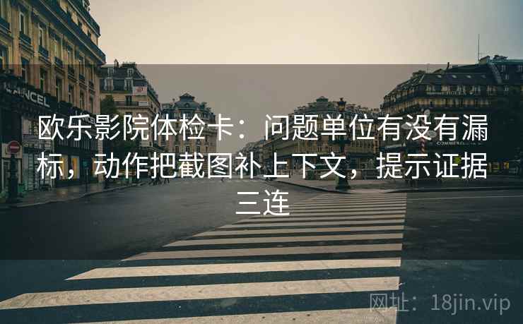 欧乐影院体检卡：问题单位有没有漏标，动作把截图补上下文，提示证据三连