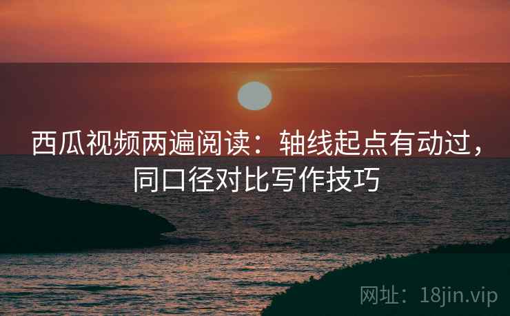 西瓜视频两遍阅读：轴线起点有动过，同口径对比写作技巧