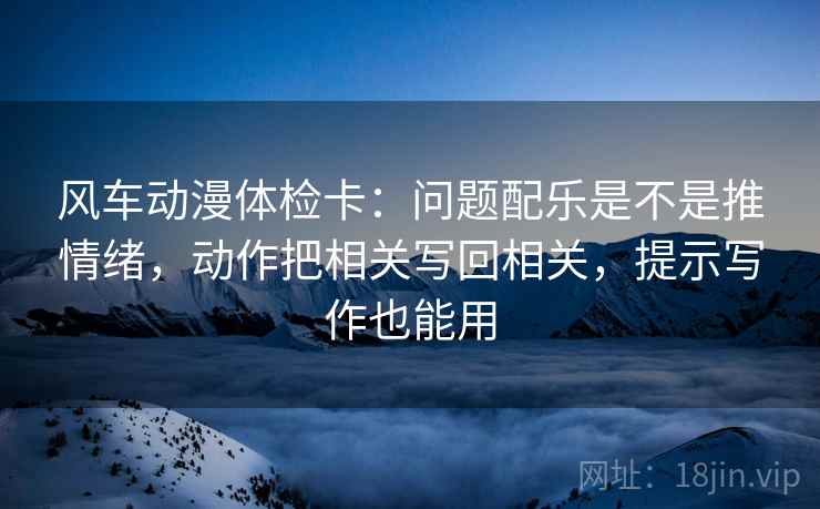 风车动漫体检卡：问题配乐是不是推情绪，动作把相关写回相关，提示写作也能用