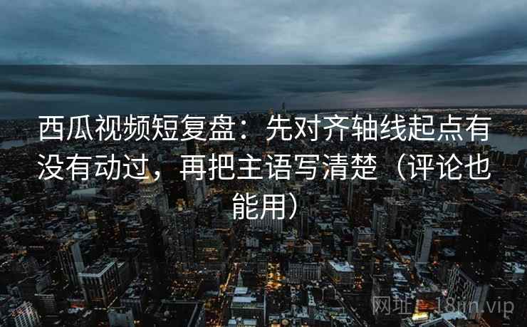 西瓜视频短复盘：先对齐轴线起点有没有动过，再把主语写清楚（评论也能用）