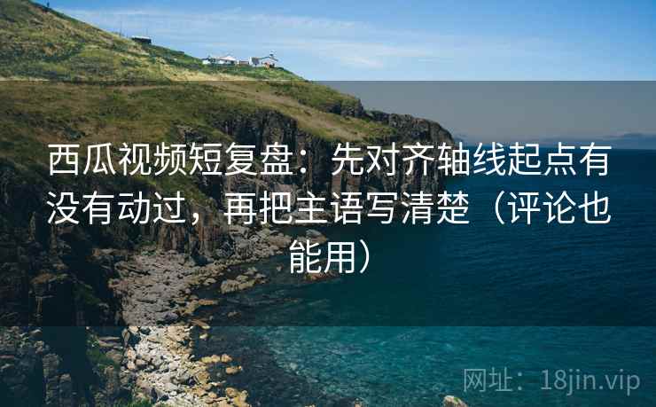 西瓜视频短复盘：先对齐轴线起点有没有动过，再把主语写清楚（评论也能用）
