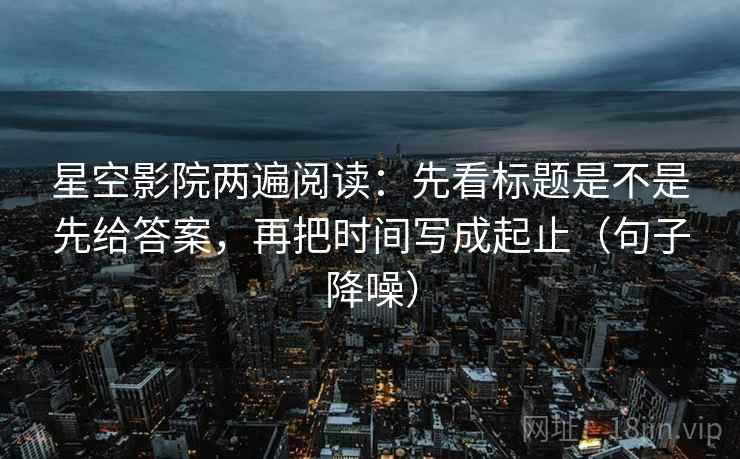 星空影院两遍阅读：先看标题是不是先给答案，再把时间写成起止（句子降噪）