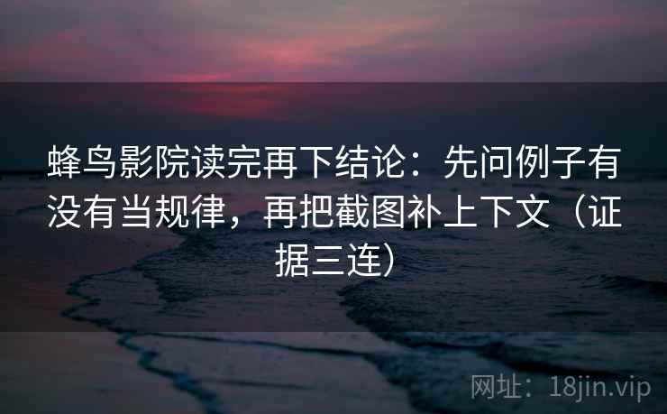 蜂鸟影院读完再下结论：先问例子有没有当规律，再把截图补上下文（证据三连）