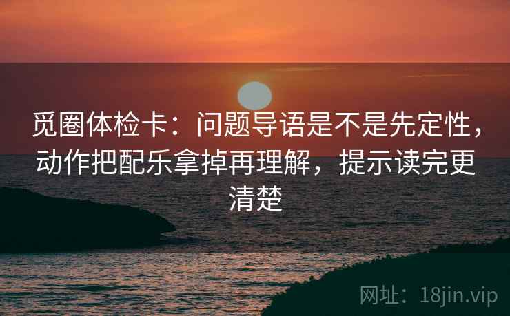 觅圈体检卡：问题导语是不是先定性，动作把配乐拿掉再理解，提示读完更清楚