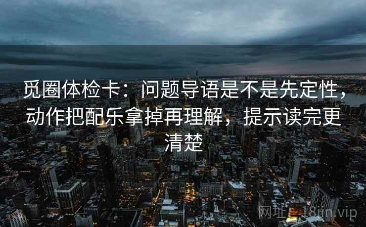 觅圈体检卡：问题导语是不是先定性，动作把配乐拿掉再理解，提示读完更清楚