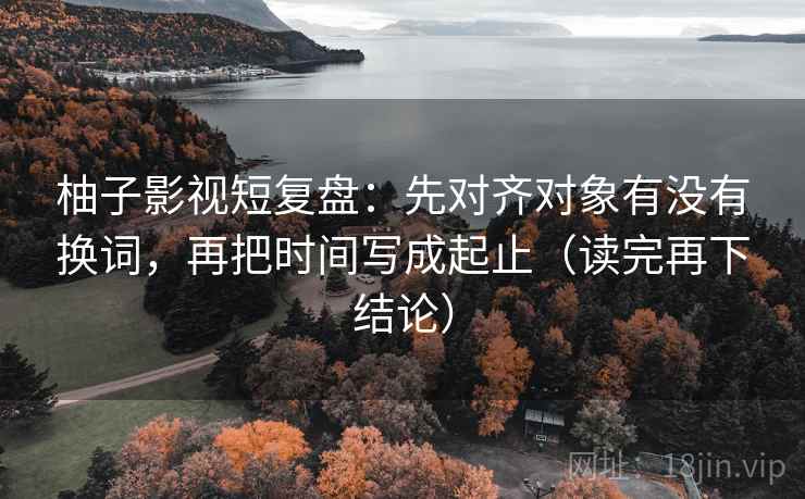 柚子影视短复盘：先对齐对象有没有换词，再把时间写成起止（读完再下结论）