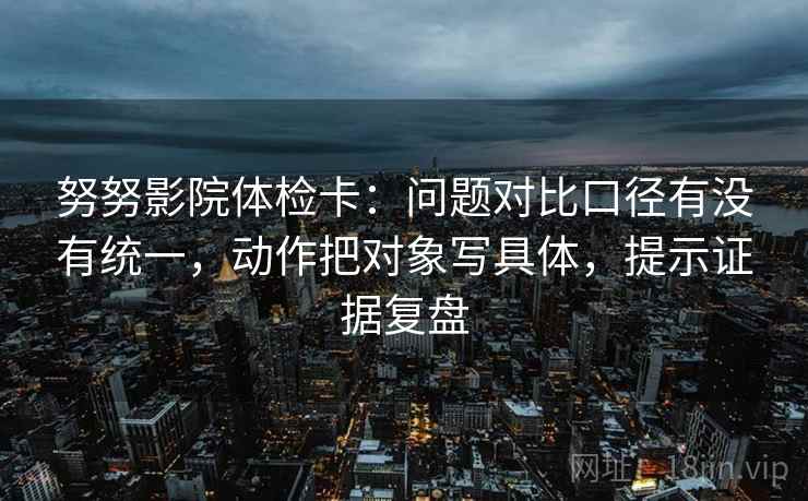 努努影院体检卡：问题对比口径有没有统一，动作把对象写具体，提示证据复盘