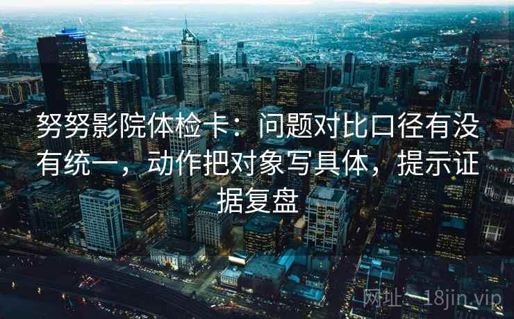 努努影院体检卡：问题对比口径有没有统一，动作把对象写具体，提示证据复盘