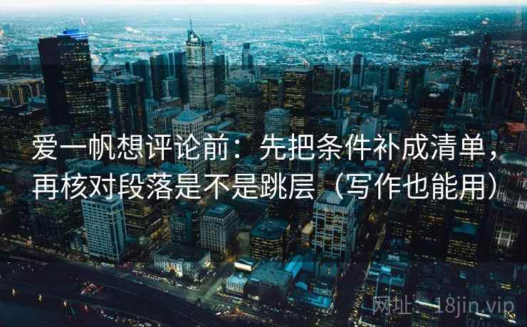 爱一帆想评论前：先把条件补成清单，再核对段落是不是跳层（写作也能用）