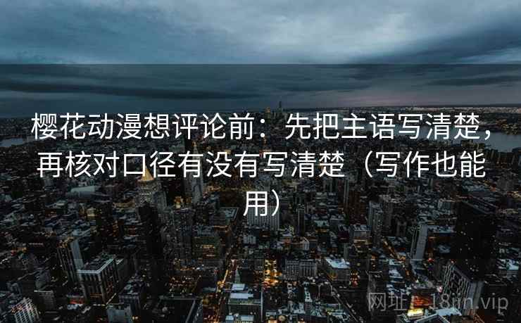 樱花动漫想评论前：先把主语写清楚，再核对口径有没有写清楚（写作也能用）