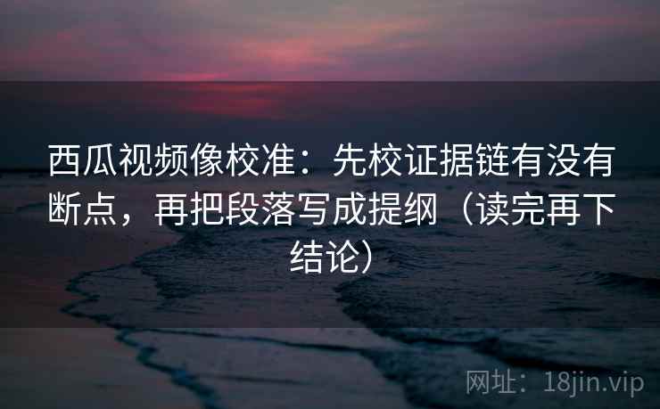 西瓜视频像校准：先校证据链有没有断点，再把段落写成提纲（读完再下结论）