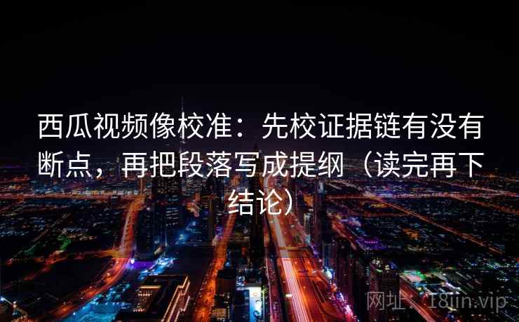 西瓜视频像校准：先校证据链有没有断点，再把段落写成提纲（读完再下结论）