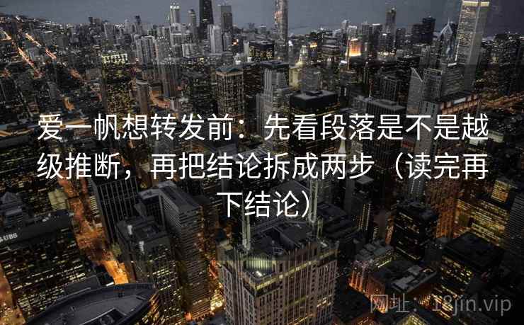 爱一帆想转发前：先看段落是不是越级推断，再把结论拆成两步（读完再下结论）