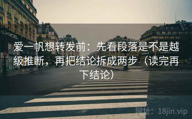 爱一帆想转发前：先看段落是不是越级推断，再把结论拆成两步（读完再下结论）