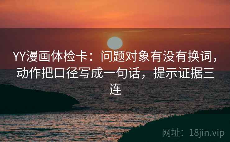 YY漫画体检卡：问题对象有没有换词，动作把口径写成一句话，提示证据三连