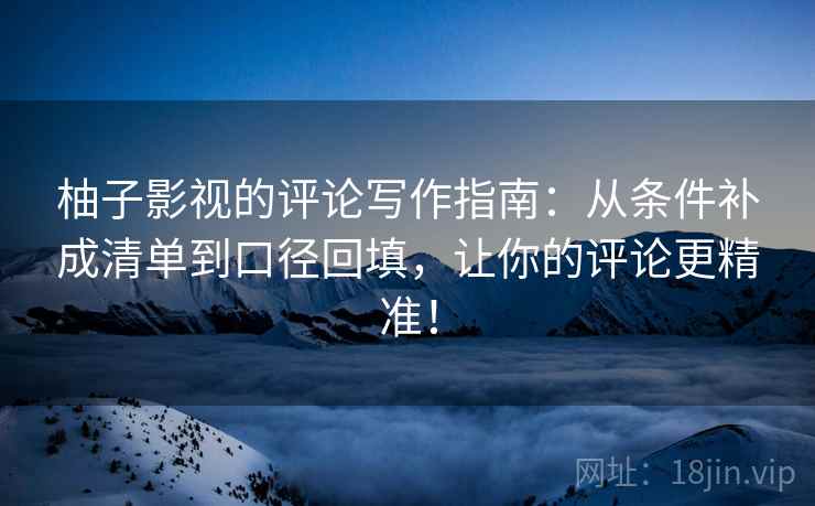 柚子影视的评论写作指南：从条件补成清单到口径回填，让你的评论更精准！