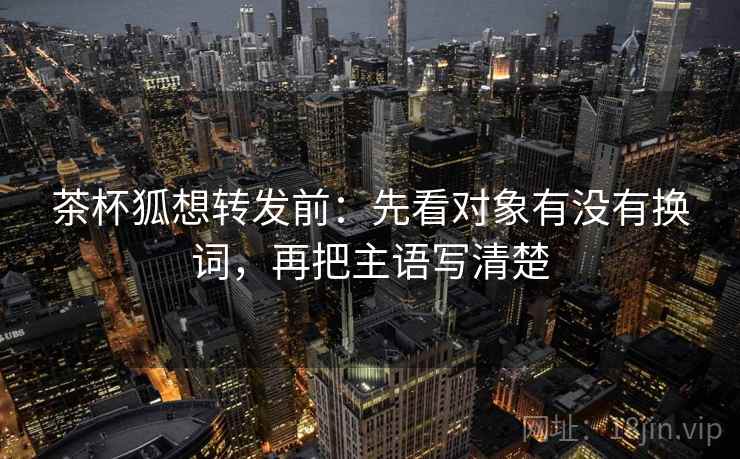 茶杯狐想转发前：先看对象有没有换词，再把主语写清楚