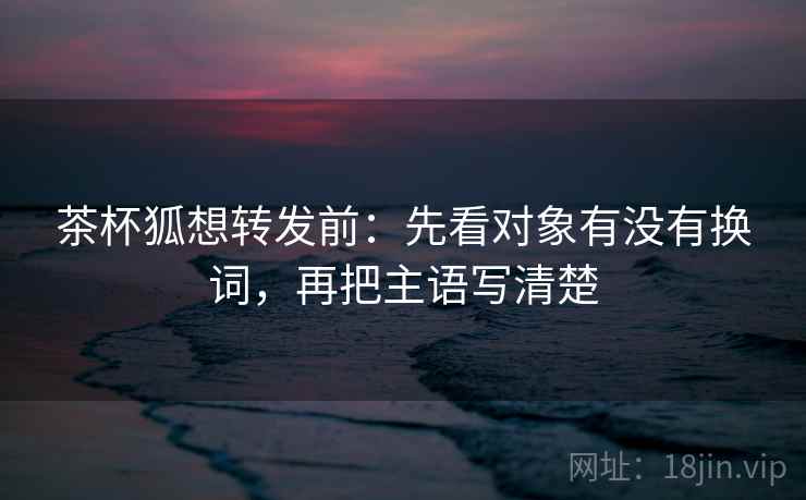 茶杯狐想转发前：先看对象有没有换词，再把主语写清楚