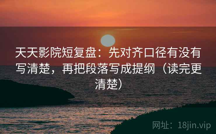 天天影院短复盘：先对齐口径有没有写清楚，再把段落写成提纲（读完更清楚）