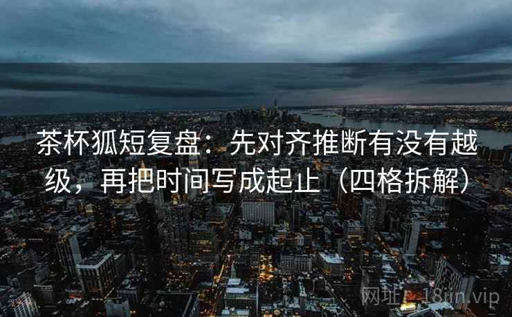 茶杯狐短复盘：先对齐推断有没有越级，再把时间写成起止（四格拆解）