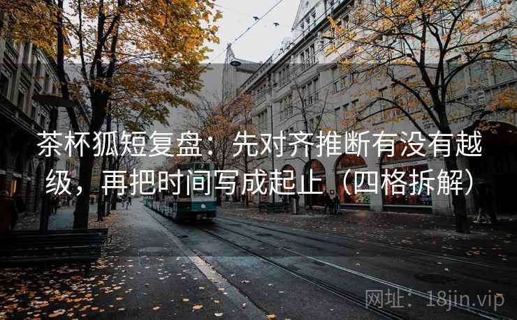 茶杯狐短复盘：先对齐推断有没有越级，再把时间写成起止（四格拆解）