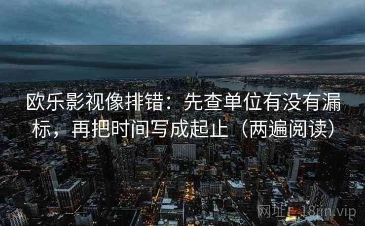 欧乐影视像排错：先查单位有没有漏标，再把时间写成起止（两遍阅读）