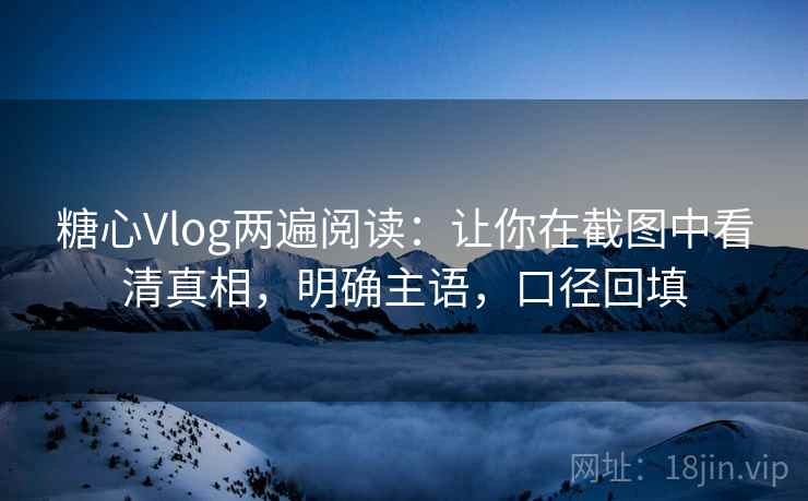 糖心Vlog两遍阅读：让你在截图中看清真相，明确主语，口径回填