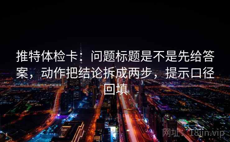 推特体检卡：问题标题是不是先给答案，动作把结论拆成两步，提示口径回填