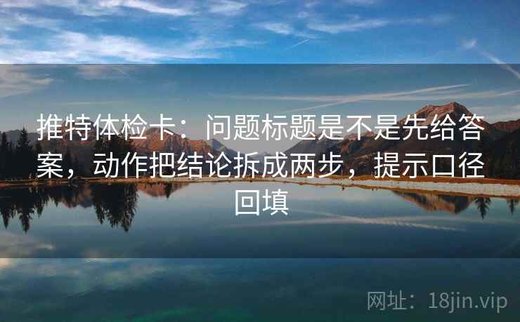 推特体检卡：问题标题是不是先给答案，动作把结论拆成两步，提示口径回填