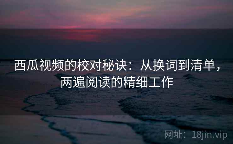 西瓜视频的校对秘诀：从换词到清单，两遍阅读的精细工作