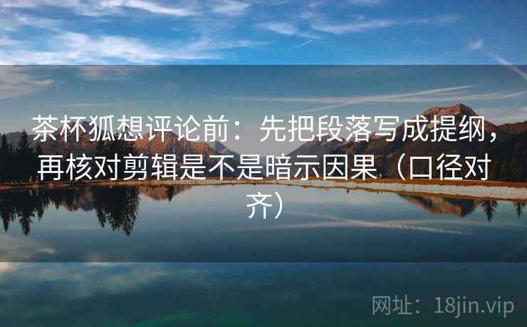 茶杯狐想评论前：先把段落写成提纲，再核对剪辑是不是暗示因果（口径对齐）